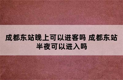 成都东站晚上可以进客吗 成都东站半夜可以进入吗